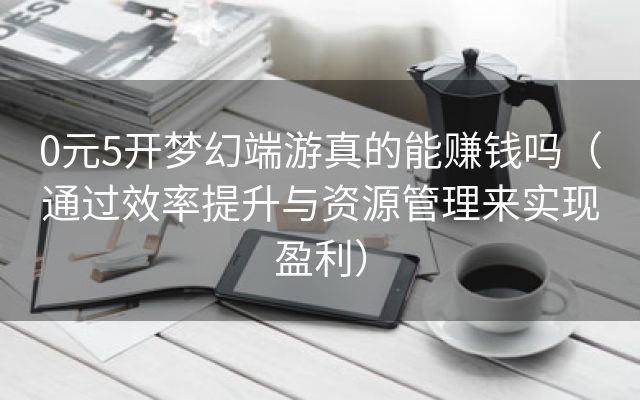 0元5开梦幻端游真的能赚钱吗（通过效率提升与资源管理来实现盈利）