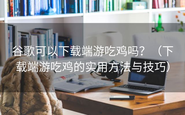 谷歌可以下载端游吃鸡吗？（下载端游吃鸡的实用方法与技巧）