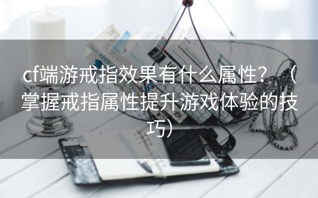 cf端游戒指效果有什么属性？（掌握戒指属性提升游戏体验的技巧）