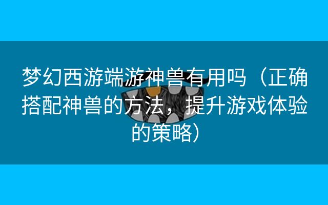 梦幻西游端游神兽有用吗（正确搭配神兽的方法，提升游戏体验的策略）