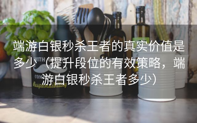 端游白银秒杀王者的真实价值是多少（提升段位的有效策略，端游白银秒杀王者多少）