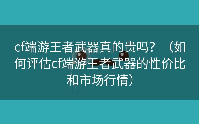 cf端游王者武器真的贵吗？（如何评估cf端游王者武器的性价比和市场行情）