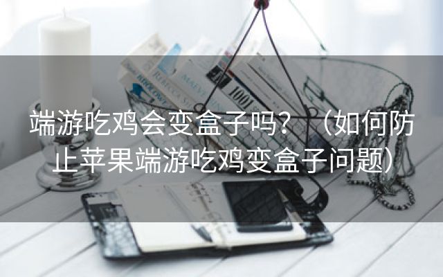 端游吃鸡会变盒子吗？（如何防止苹果端游吃鸡变盒子问题）