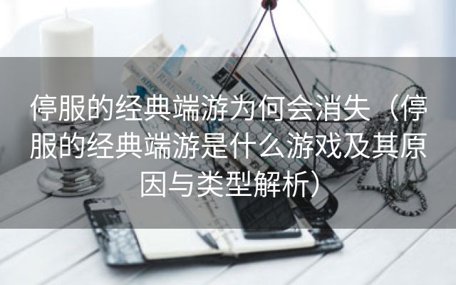 停服的经典端游为何会消失（停服的经典端游是什么游戏及其原因与类型解析）