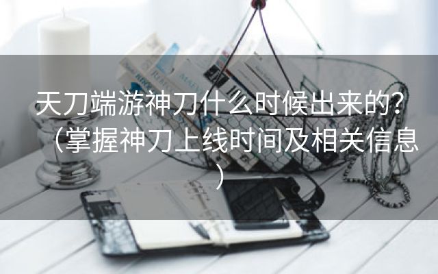 天刀端游神刀什么时候出来的？（掌握神刀上线时间及相关信息）