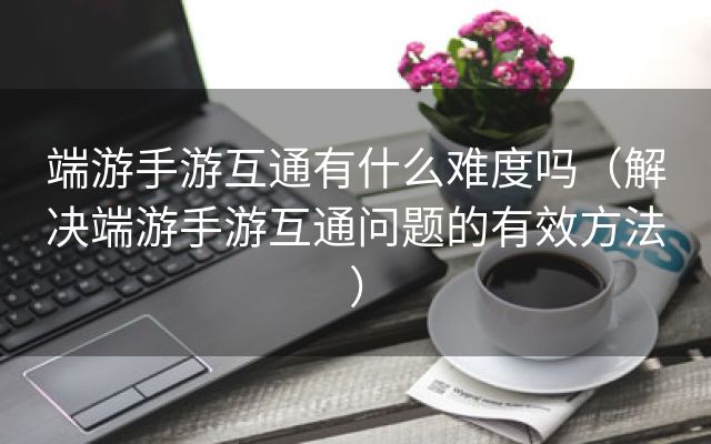 端游手游互通有什么难度吗（解决端游手游互通问题的有效方法）