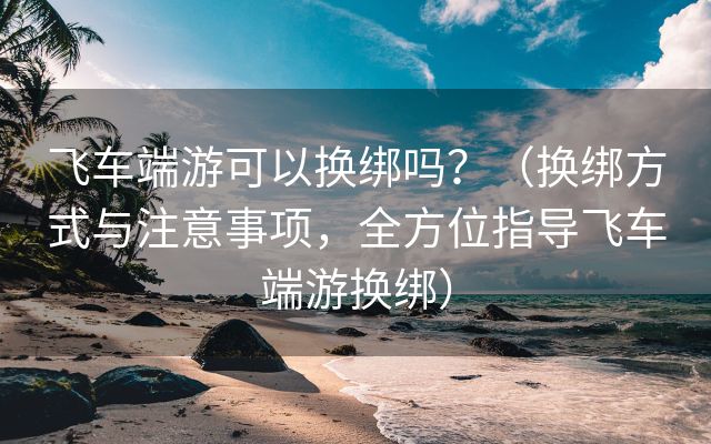 飞车端游可以换绑吗？（换绑方式与注意事项，全方位指导飞车端游换绑）