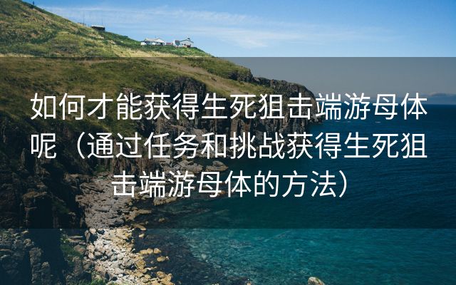 如何才能获得生死狙击端游母体呢（通过任务和挑战获得生死狙击端游母体的方法）