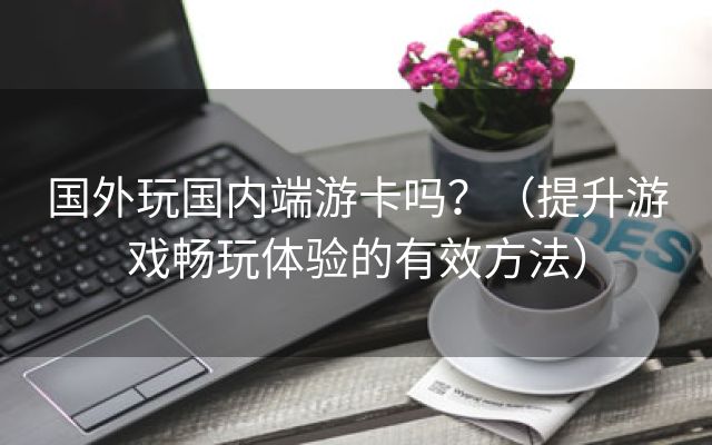 国外玩国内端游卡吗？（提升游戏畅玩体验的有效方法）