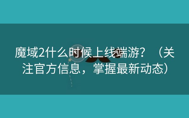 魔域2什么时候上线端游？（关注官方信息，掌握最新动态）