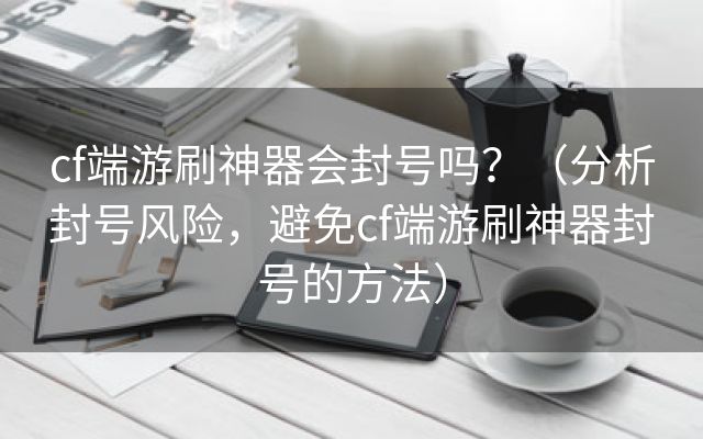 cf端游刷神器会封号吗？（分析封号风险，避免cf端游刷神器封号的方法）