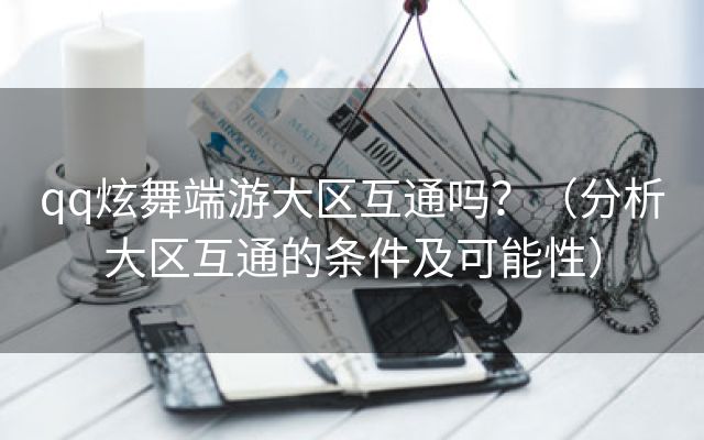 qq炫舞端游大区互通吗？（分析大区互通的条件及可能性）