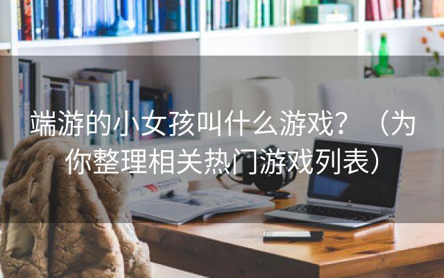 端游的小女孩叫什么游戏？（为你整理相关热门游戏列表）