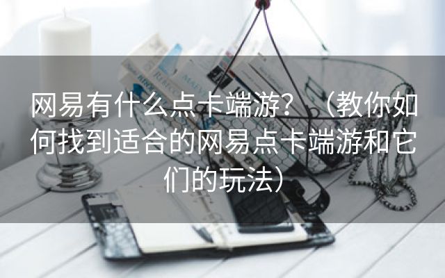 网易有什么点卡端游？（教你如何找到适合的网易点卡端游和它们的玩法）