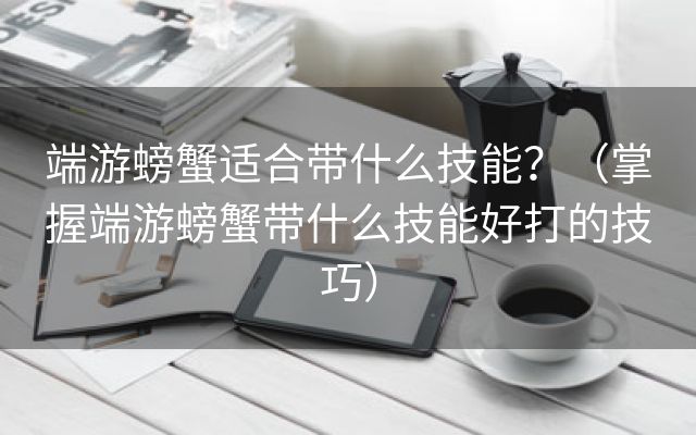 端游螃蟹适合带什么技能？（掌握端游螃蟹带什么技能好打的技巧）