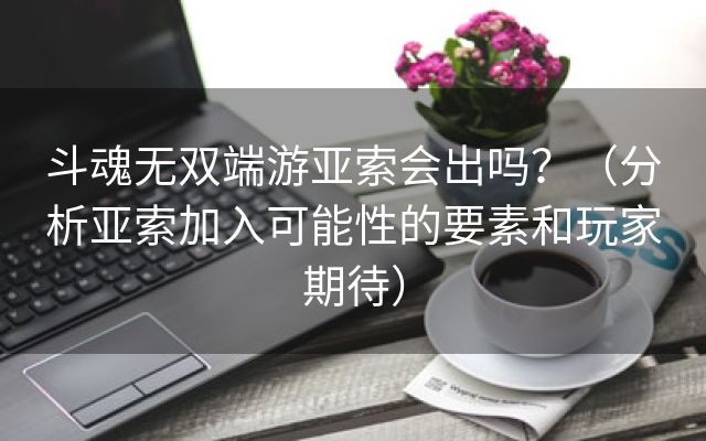 斗魂无双端游亚索会出吗？（分析亚索加入可能性的要素和玩家期待）