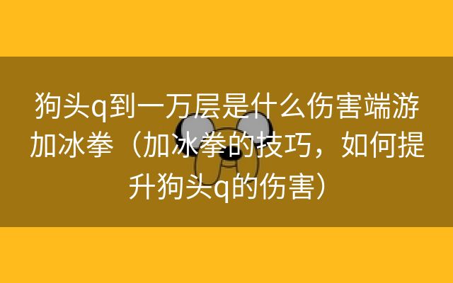 狗头q到一万层是什么伤害端游加冰拳（加冰拳的技巧，如何提升狗头q的伤害）