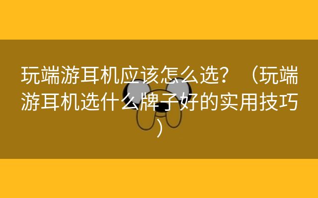 玩端游耳机应该怎么选？（玩端游耳机选什么牌子好的实用技巧）