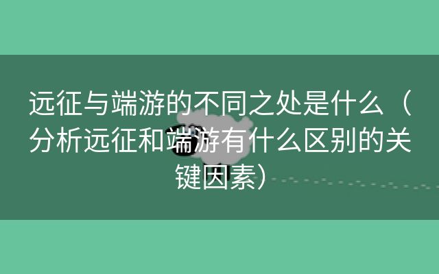 远征与端游的不同之处是什么（分析远征和端游有什么区别的关键因素）