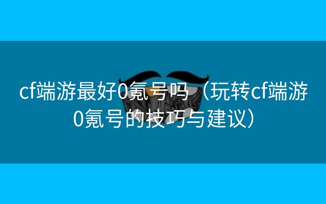 cf端游最好0氪号吗（玩转cf端游0氪号的技巧与建议）