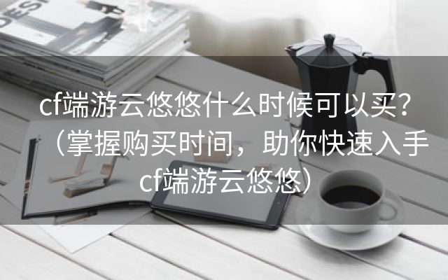 cf端游云悠悠什么时候可以买？（掌握购买时间，助你快速入手cf端游云悠悠）