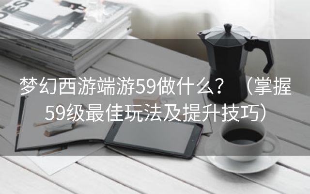 梦幻西游端游59做什么？（掌握59级最佳玩法及提升技巧）