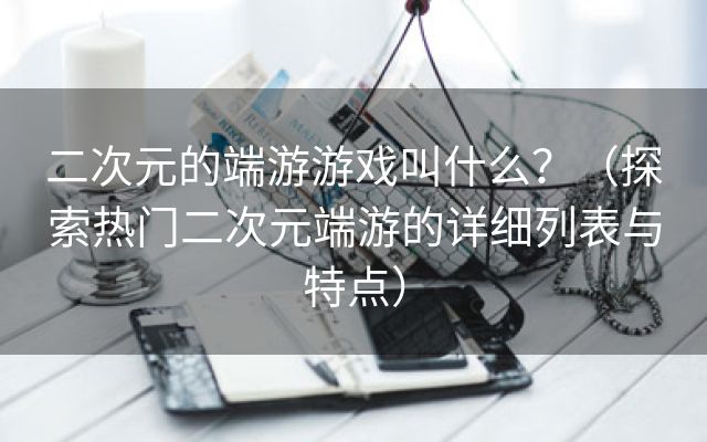 二次元的端游游戏叫什么？（探索热门二次元端游的详细列表与特点）