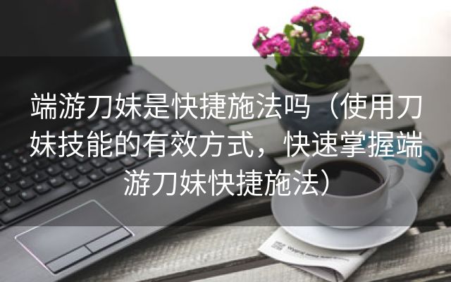 端游刀妹是快捷施法吗（使用刀妹技能的有效方式，快速掌握端游刀妹快捷施法）