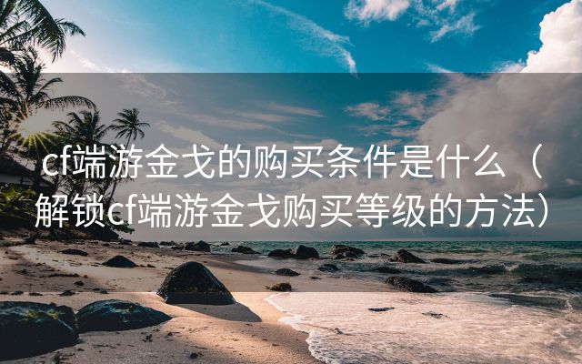 cf端游金戈的购买条件是什么（解锁cf端游金戈购买等级的方法）