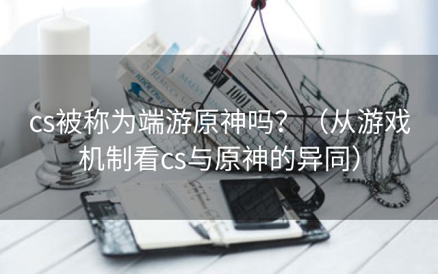 cs被称为端游原神吗？（从游戏机制看cs与原神的异同）