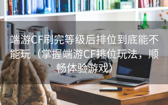 端游CF刷完等级后排位到底能不能玩（掌握端游CF排位玩法，顺畅体验游戏）