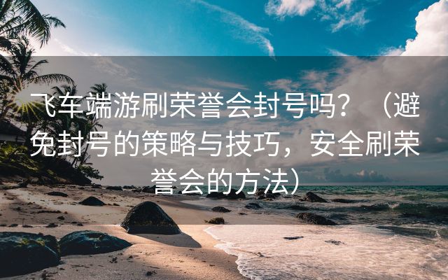 飞车端游刷荣誉会封号吗？（避免封号的策略与技巧，安全刷荣誉会的方法）