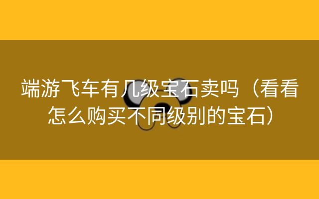 端游飞车有几级宝石卖吗（看看怎么购买不同级别的宝石）