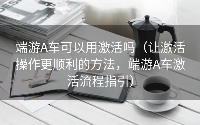 端游A车可以用激活吗（让激活操作更顺利的方法，端游A车激活流程指引）