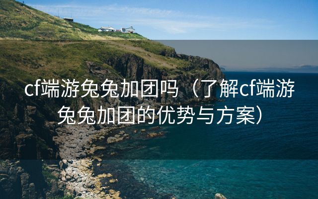 cf端游兔兔加团吗（了解cf端游兔兔加团的优势与方案）