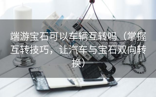 端游宝石可以车辆互转吗（掌握互转技巧，让汽车与宝石双向转换）