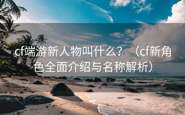 cf端游新人物叫什么？（cf新角色全面介绍与名称解析）