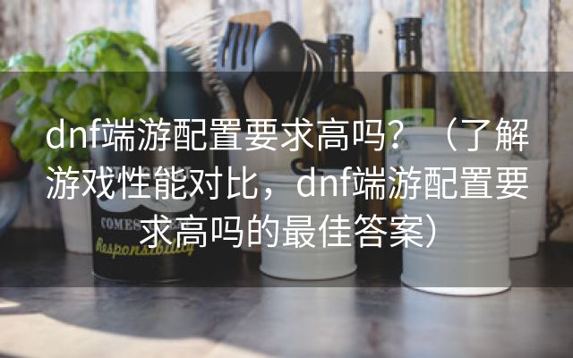 dnf端游配置要求高吗？（了解游戏性能对比，dnf端游配置要求高吗的最佳答案）