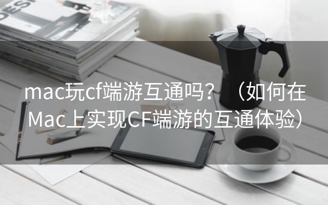 mac玩cf端游互通吗？（如何在Mac上实现CF端游的互通体验）