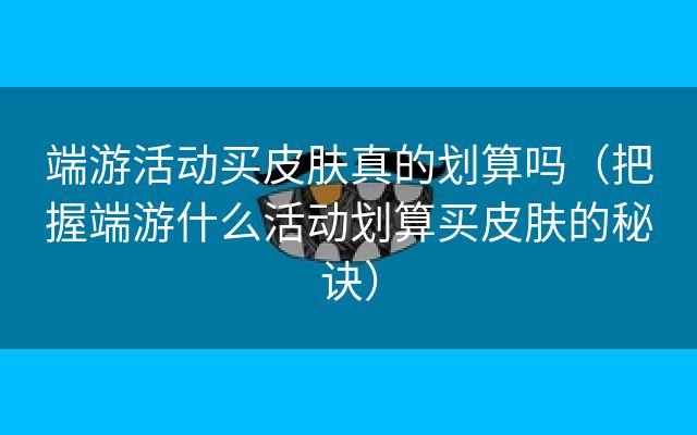 端游活动买皮肤真的划算吗（把握端游什么活动划算买皮肤的秘诀）