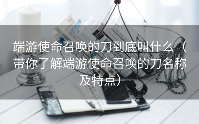 端游使命召唤的刀到底叫什么（带你了解端游使命召唤的刀名称及特点）