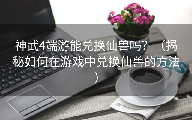 神武4端游能兑换仙兽吗？（揭秘如何在游戏中兑换仙兽的方法）