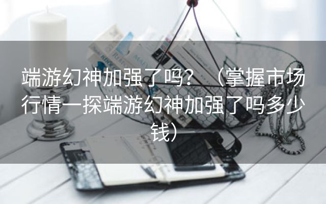 端游幻神加强了吗？（掌握市场行情一探端游幻神加强了吗多少钱）