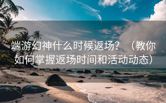 端游幻神什么时候返场？（教你如何掌握返场时间和活动动态）