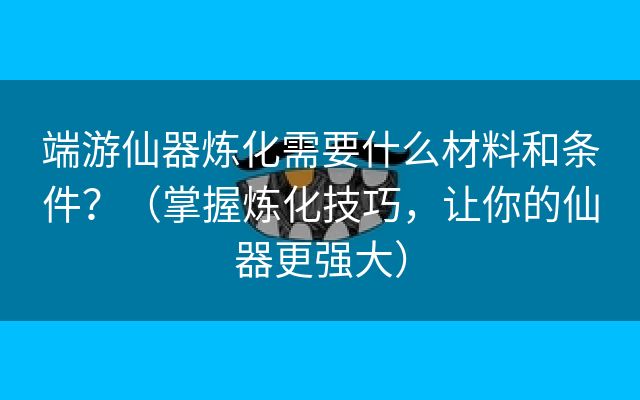 端游仙器炼化需要什么材料和条件？（掌握炼化技巧，让你的仙器更强大）