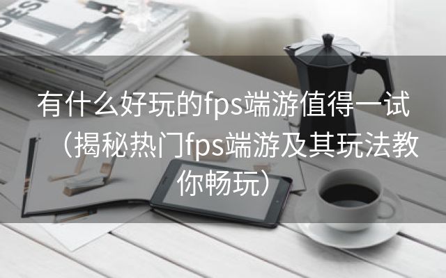 有什么好玩的fps端游值得一试（揭秘热门fps端游及其玩法教你畅玩）