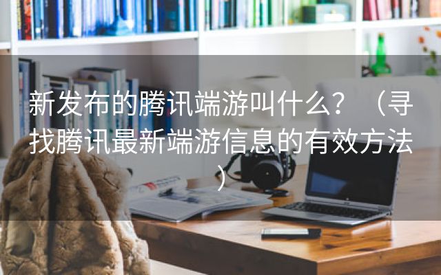 新发布的腾讯端游叫什么？（寻找腾讯最新端游信息的有效方法）