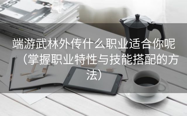 端游武林外传什么职业适合你呢（掌握职业特性与技能搭配的方法）