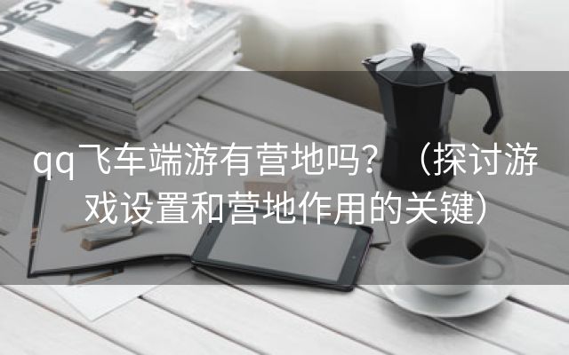 qq飞车端游有营地吗？（探讨游戏设置和营地作用的关键）