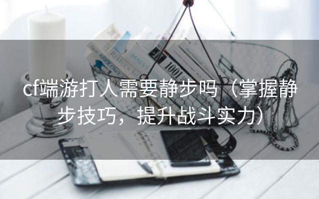 cf端游打人需要静步吗（掌握静步技巧，提升战斗实力）